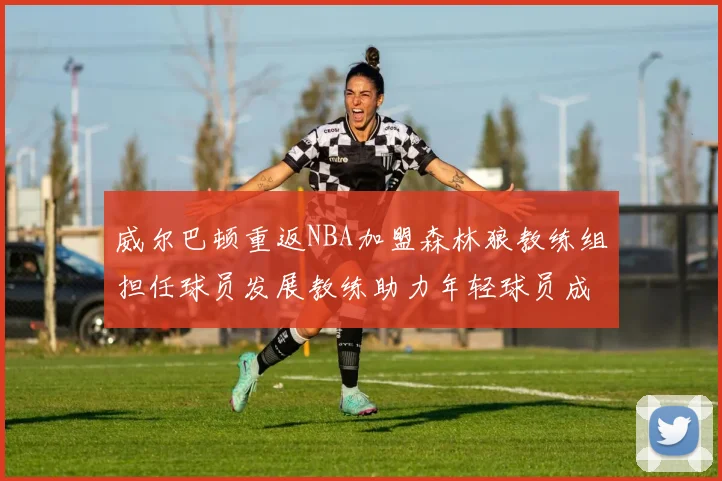 威尔巴顿重返NBA加盟森林狼教练组担任球员发展教练助力年轻球员成长