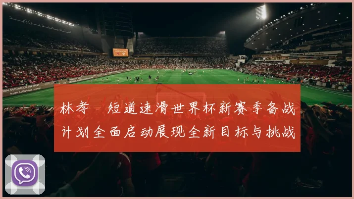 林孝埈短道速滑世界杯新赛季备战计划全面启动展现全新目标与挑战