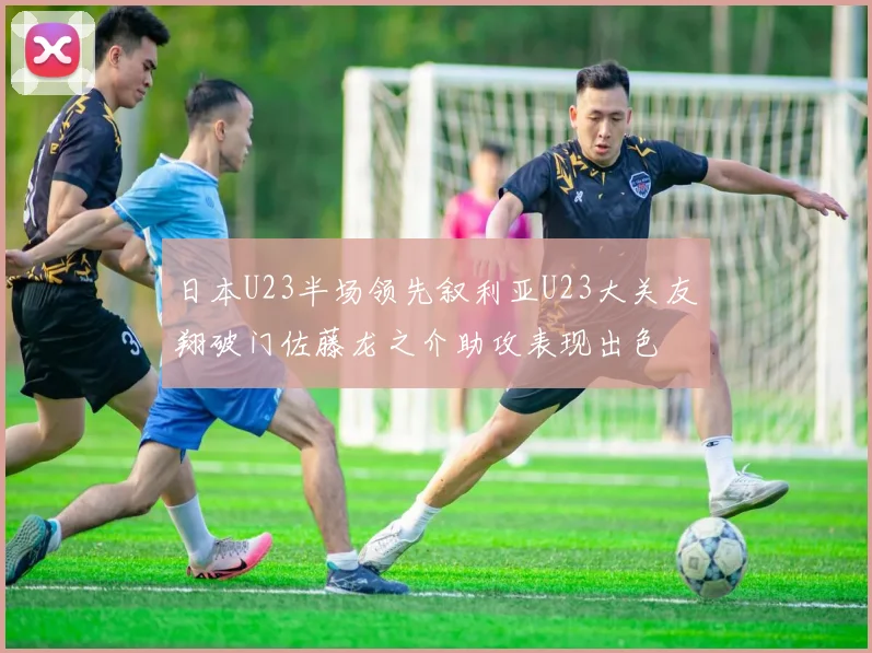 日本U23半场领先叙利亚U23大关友翔破门佐藤龙之介助攻表现出色