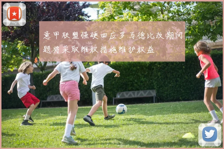 意甲联盟强硬回应罗马德比改期问题将采取维权措施维护权益