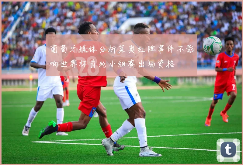 葡萄牙媒体分析莱奥红牌事件不影响世界杯首轮小组赛出场资格