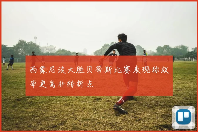 西蒙尼谈大胜贝蒂斯比赛表现称效率更高非转折点
