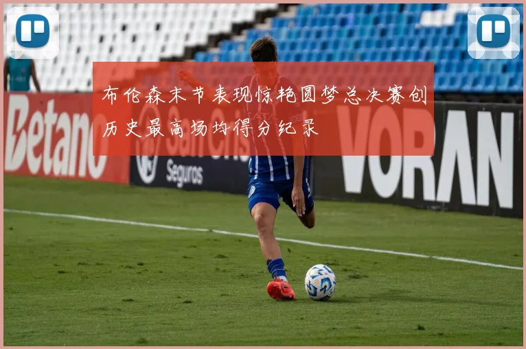 布伦森末节表现惊艳圆梦总决赛创历史最高场均得分纪录