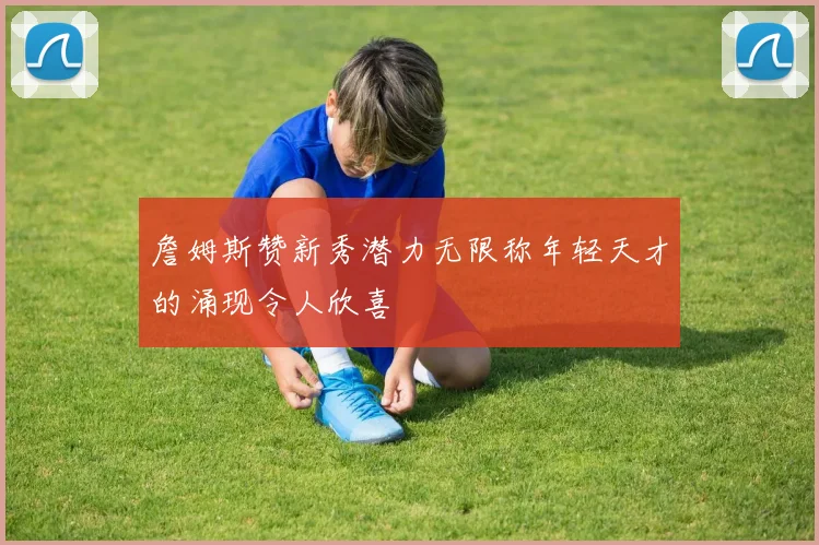詹姆斯赞新秀潜力无限称年轻天才的涌现令人欣喜