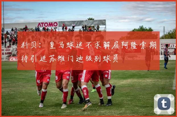 科贝：皇马球迷不求解雇阿隆索期待引进苏维门迪级别球员