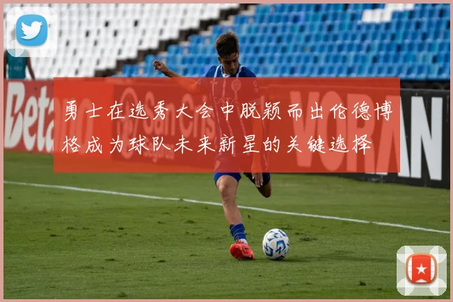 勇士在选秀大会中脱颖而出伦德博格成为球队未来新星的关键选择