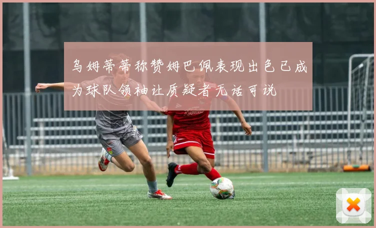 乌姆蒂蒂称赞姆巴佩表现出色已成为球队领袖让质疑者无话可说