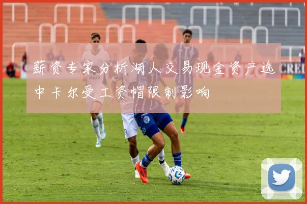 薪资专家分析湖人交易现金资产选中卡尔受工资帽限制影响