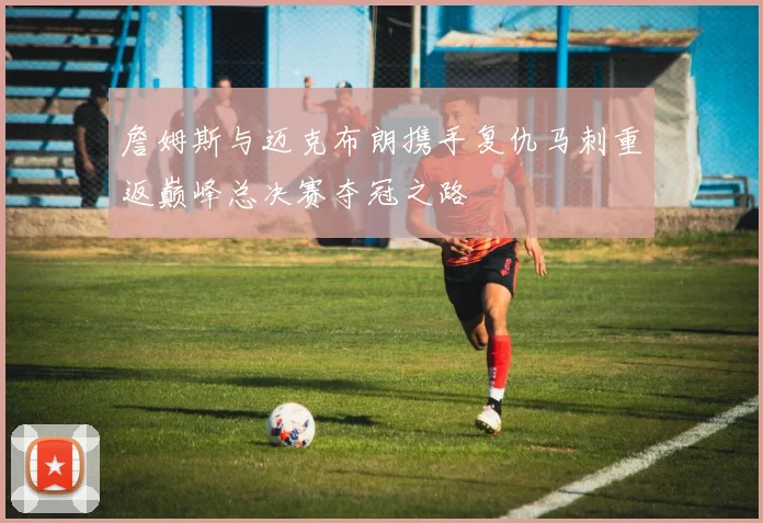 詹姆斯与迈克布朗携手复仇马刺重返巅峰总决赛夺冠之路