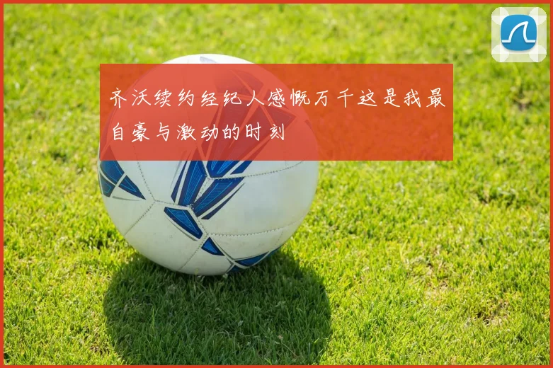 齐沃续约经纪人感慨万千这是我最自豪与激动的时刻