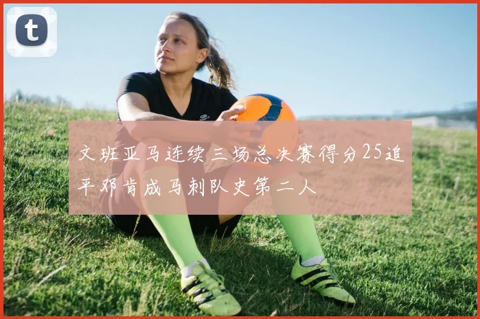 文班亚马连续三场总决赛得分25追平邓肯成马刺队史第二人
