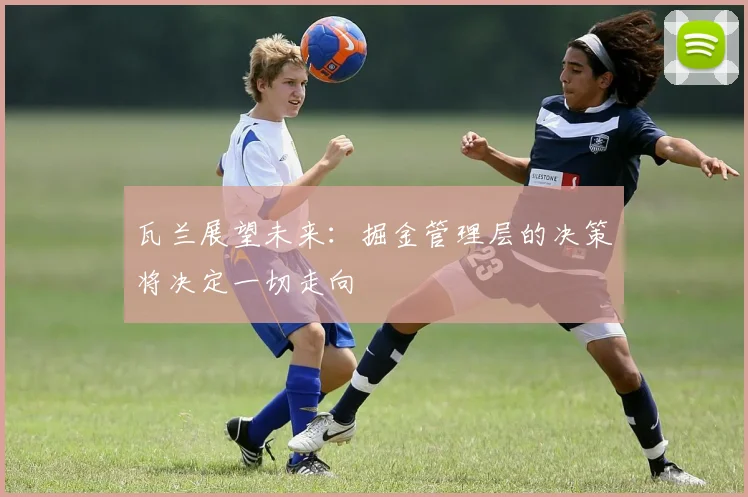 瓦兰展望未来：掘金管理层的决策将决定一切走向