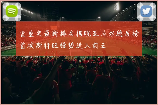金童奖最新排名揭晓亚马尔稳居榜首埃斯特旺强势进入前五