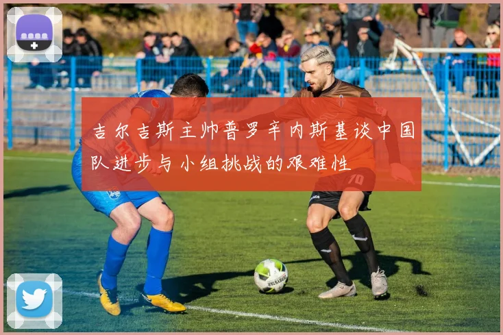 吉尔吉斯主帅普罗辛内斯基谈中国队进步与小组挑战的艰难性
