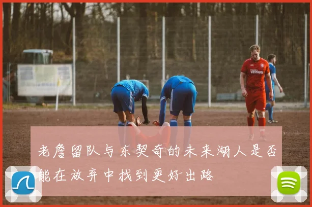 老詹留队与东契奇的未来湖人是否能在放弃中找到更好出路