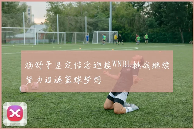 杨舒予坚定信念迎接WNBL挑战继续努力追逐篮球梦想