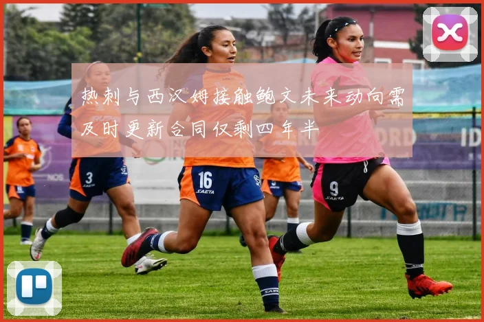 热刺与西汉姆接触鲍文未来动向需及时更新合同仅剩四年半