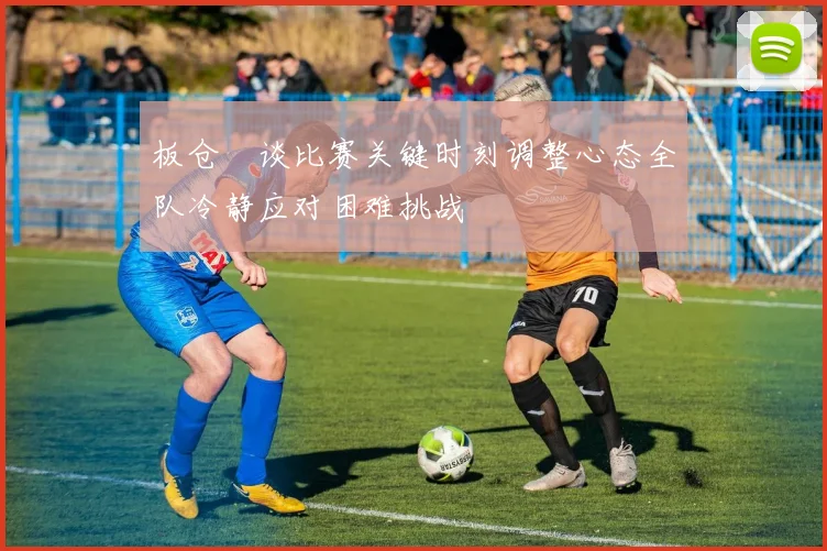 板仓滉谈比赛关键时刻调整心态全队冷静应对困难挑战