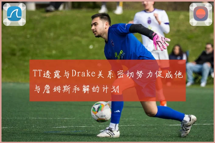 TT透露与Drake关系密切努力促成他与詹姆斯和解的计划