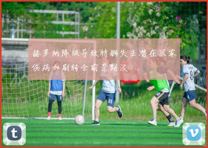 赫罗纳降级导致特狮失去潜在买家伤病加剧转会前景黯淡