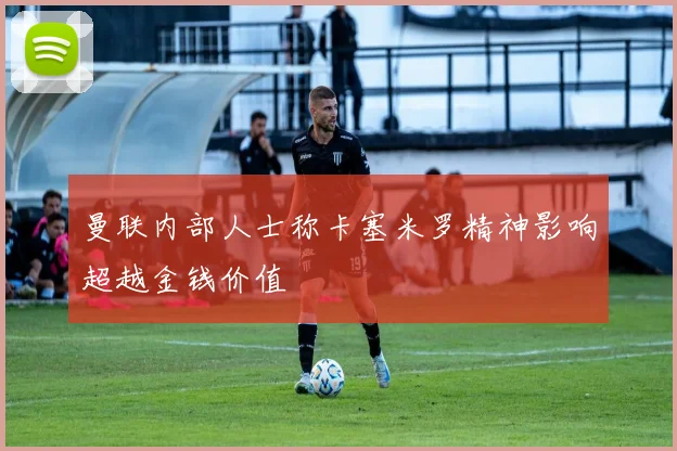 曼联内部人士称卡塞米罗精神影响超越金钱价值