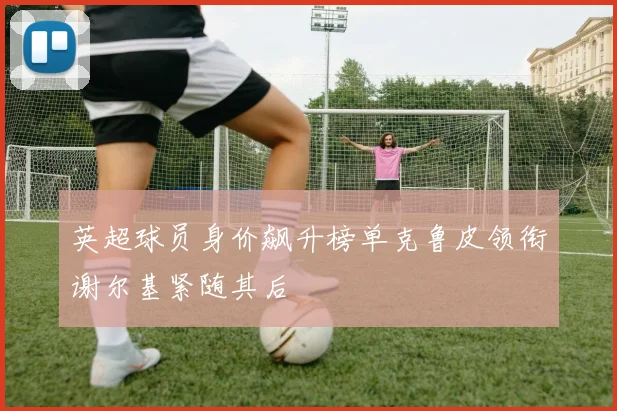 英超球员身价飙升榜单克鲁皮领衔谢尔基紧随其后